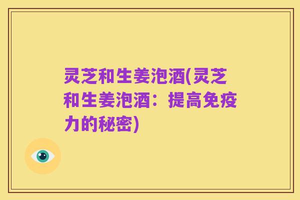 灵芝和生姜泡酒(灵芝和生姜泡酒：提高免疫力的秘密)