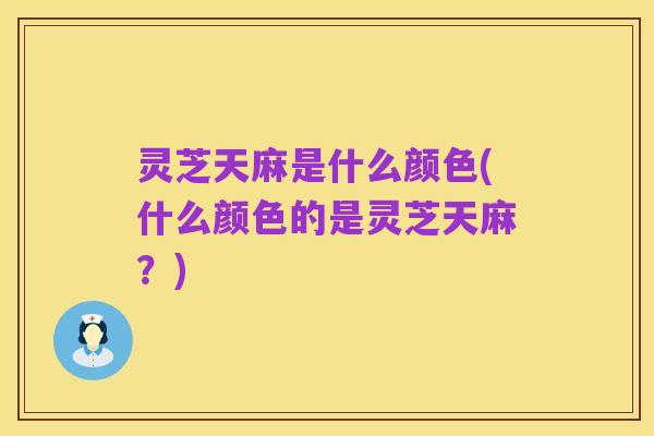 灵芝天麻是什么颜色(什么颜色的是灵芝天麻？)