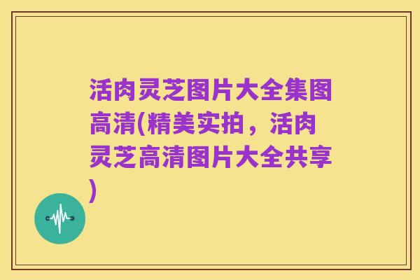 活肉灵芝图片大全集图高清(精美实拍,活肉灵芝高清图片大全共享)