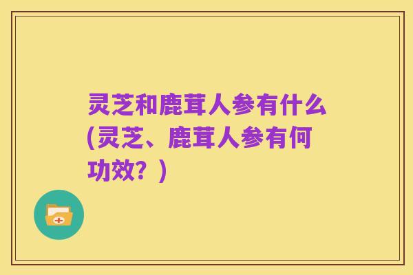 灵芝和鹿茸人参有什么(灵芝、鹿茸人参有何功效?)