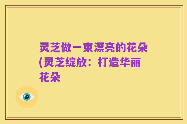 灵芝做一束漂亮的花朵(灵芝绽放:打造华丽花朵