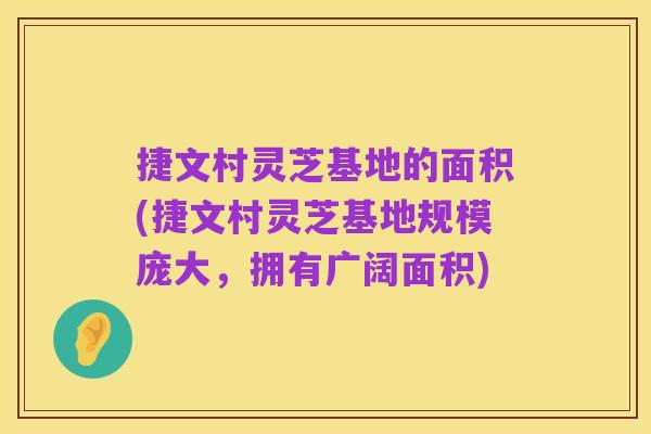 捷文村灵芝基地的面积(捷文村灵芝基地规模庞大,拥有广阔面积)