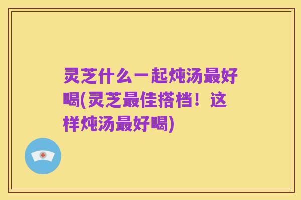 灵芝什么一起炖汤最好喝(灵芝最佳搭档！这样炖汤最好喝)