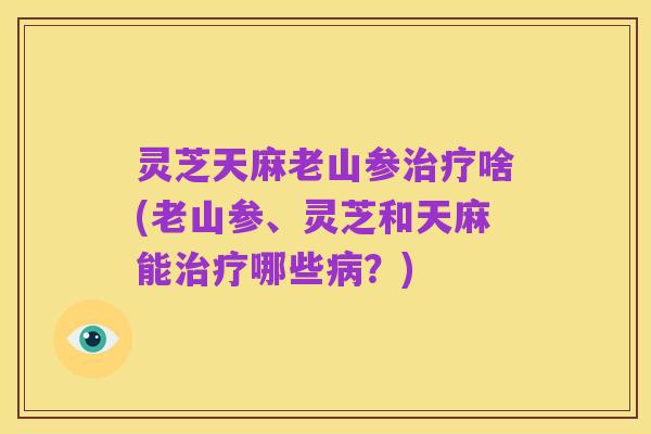 灵芝天麻老山参治疗啥(老山参、灵芝和天麻能治疗哪些病?)