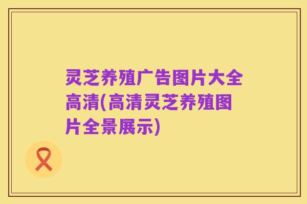 灵芝养殖广告图片大全高清(高清灵芝养殖图片全景展示)