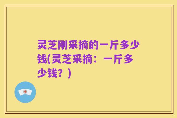 灵芝刚采摘的一斤多少钱(灵芝采摘：一斤多少钱？)