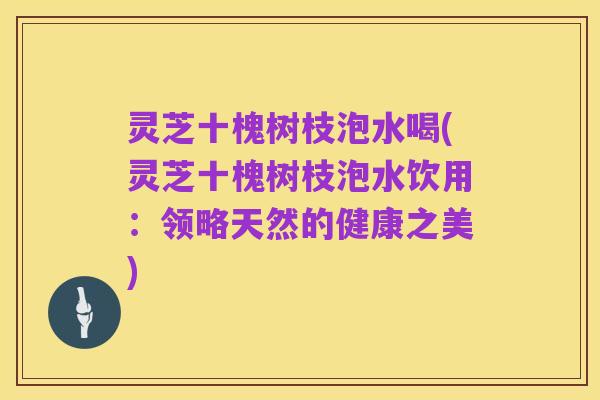 灵芝十槐树枝泡水喝(灵芝十槐树枝泡水饮用：领略天然的健康之美)