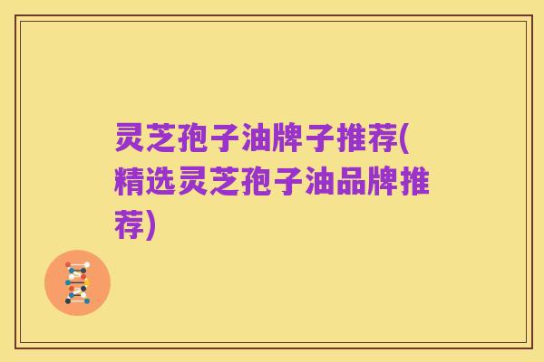 灵芝孢子油牌子推荐(精选灵芝孢子油品牌推荐)