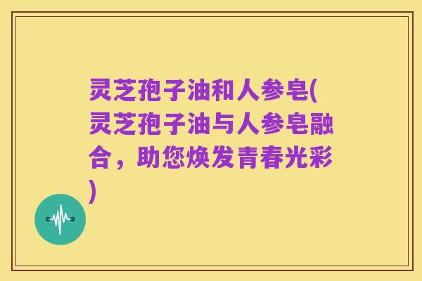 灵芝孢子油和人参皂(灵芝孢子油与人参皂融合，助您焕发青春光彩)