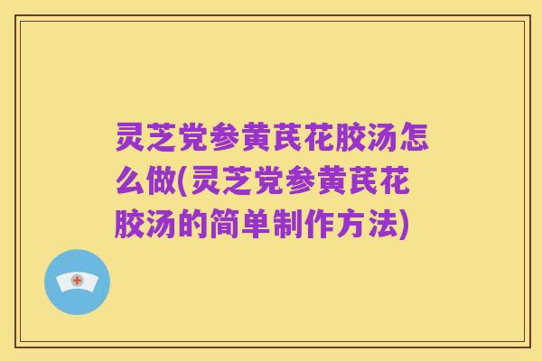 灵芝党参黄芪花胶汤怎么做(灵芝党参黄芪花胶汤的简单制作方法)