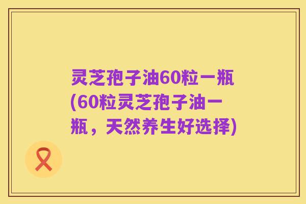 灵芝孢子油60粒一瓶(60粒灵芝孢子油一瓶，天然养生好选择)