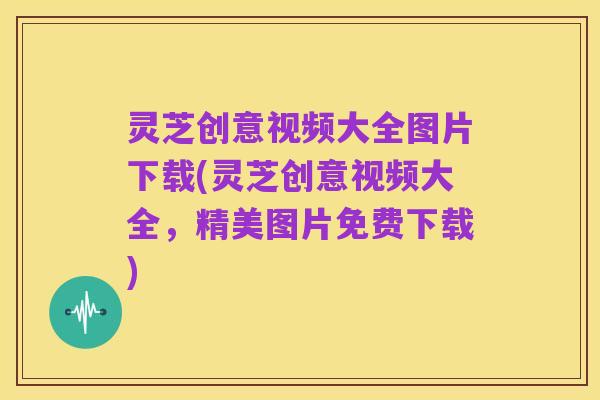 灵芝创意视频大全图片下载(灵芝创意视频大全,精美图片免费下载)