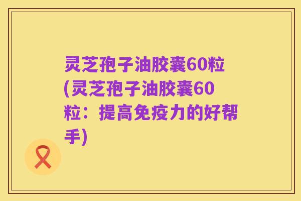 灵芝孢子油胶囊60粒(灵芝孢子油胶囊60粒：提高免疫力的好帮手)
