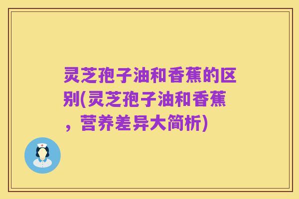 灵芝孢子油和香蕉的区别(灵芝孢子油和香蕉，营养差异大简析)
