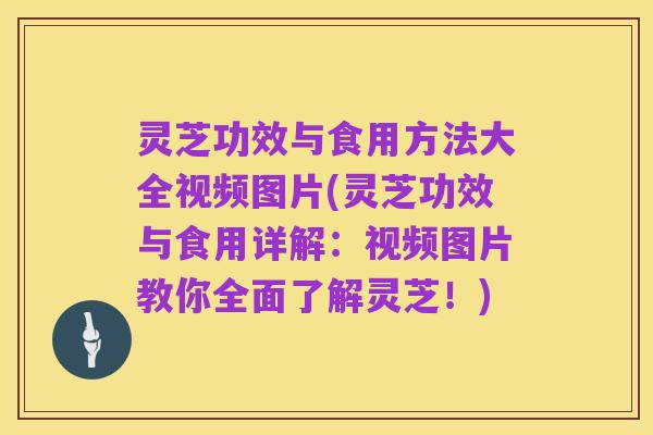灵芝功效与食用方法大全视频图片(灵芝功效与食用详解:视频图片教你全面了解灵芝!)