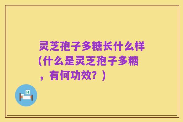 灵芝孢子多糖长什么样(什么是灵芝孢子多糖,有何功效?)