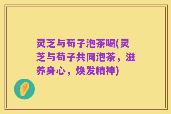 灵芝与苟子泡茶喝(灵芝与苟子共同泡茶,滋养身心,焕发精神)