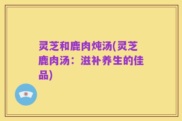 灵芝和鹿肉炖汤(灵芝鹿肉汤:滋补养生的佳品)