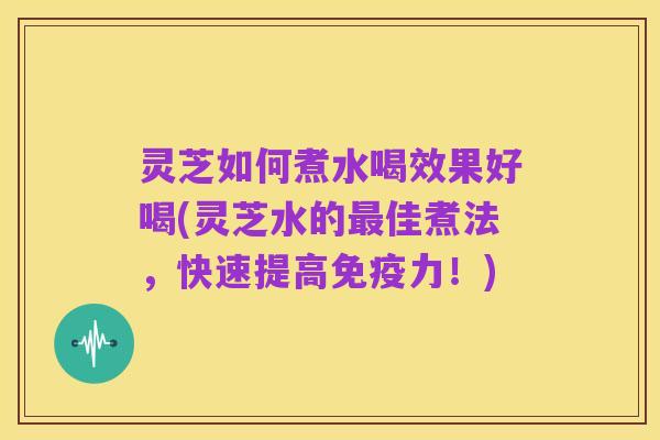 灵芝如何煮水喝效果好喝(灵芝水的最佳煮法，快速提高免疫力！)