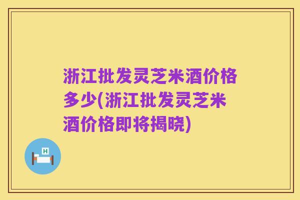浙江批发灵芝米酒价格多少(浙江批发灵芝米酒价格即将揭晓)
