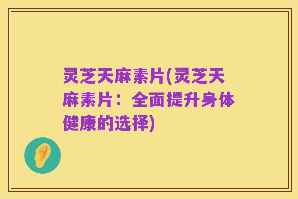 灵芝天麻素片(灵芝天麻素片:全面提升身体健康的选择)