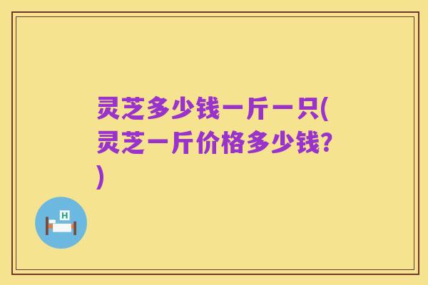 灵芝多少钱一斤一只(灵芝一斤价格多少钱?)