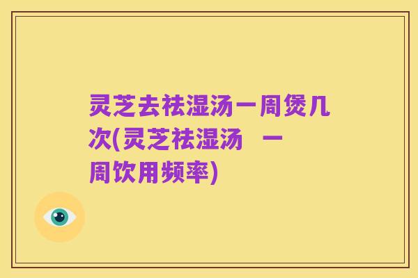 灵芝去祛湿汤一周煲几次(灵芝祛湿汤 一周饮用频率)