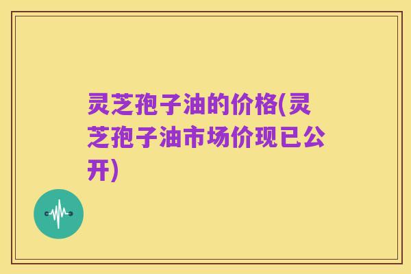 灵芝孢子油的价格(灵芝孢子油市场价现已公开)