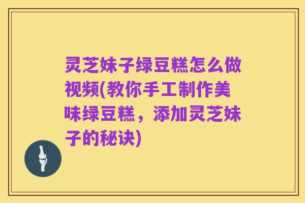 灵芝妹子绿豆糕怎么做视频(教你手工制作美味绿豆糕，添加灵芝妹子的秘诀)