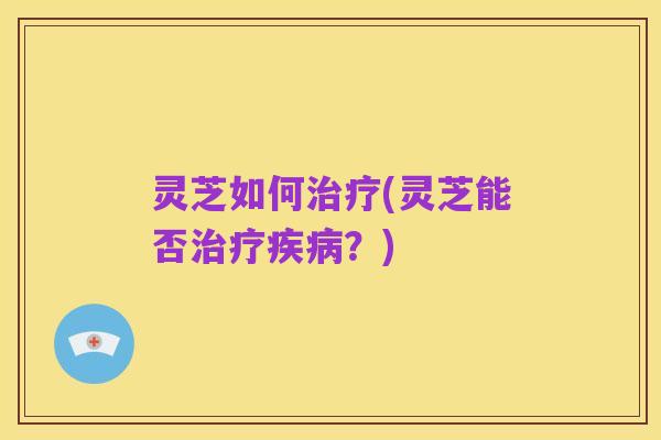 灵芝如何治疗(灵芝能否治疗疾病?)