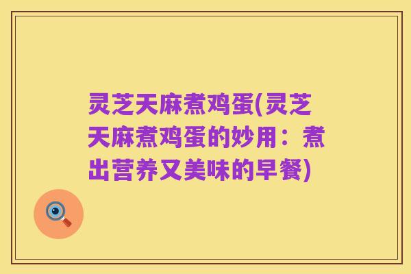 灵芝天麻煮鸡蛋(灵芝天麻煮鸡蛋的妙用:煮出营养又美味的早餐)
