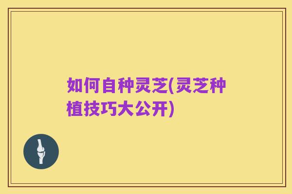如何自种灵芝(灵芝种植技巧大公开)