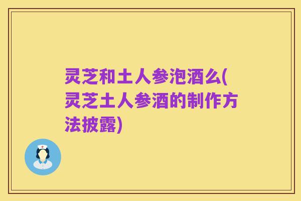 灵芝和土人参泡酒么(灵芝土人参酒的制作方法披露)