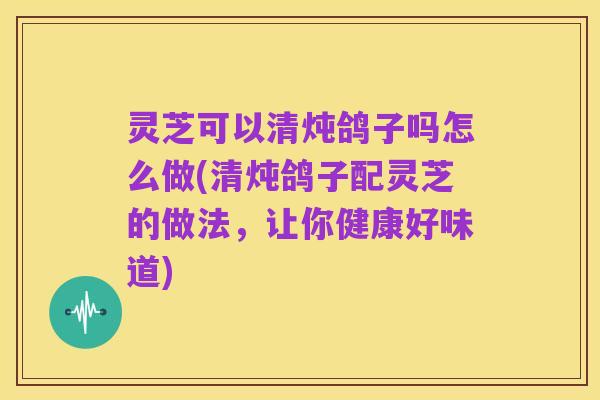 灵芝可以清炖鸽子吗怎么做(清炖鸽子配灵芝的做法,让你健康好味道)