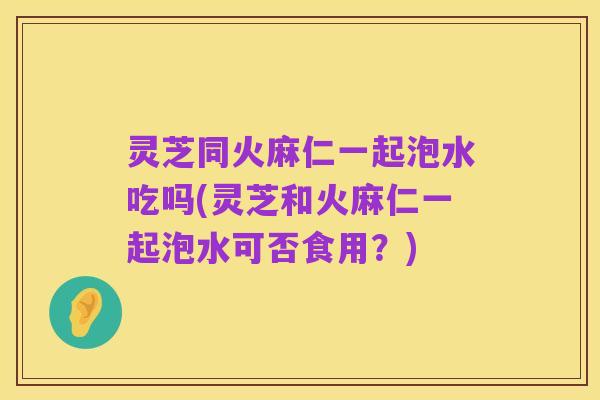 灵芝同火麻仁一起泡水吃吗(灵芝和火麻仁一起泡水可否食用?)