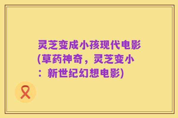 灵芝变成小孩现代电影(草药神奇,灵芝变小:新世纪幻想电影)