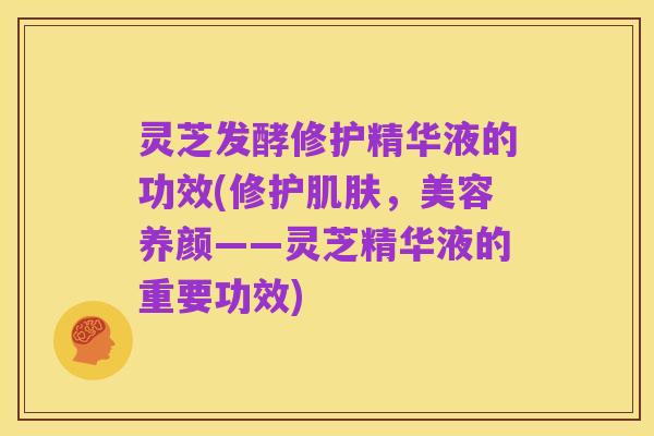 灵芝发酵修护精华液的功效(修护肌肤,美容养颜——灵芝精华液的重要功效)