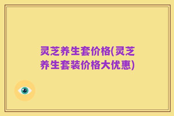 灵芝养生套价格(灵芝养生套装价格大优惠)