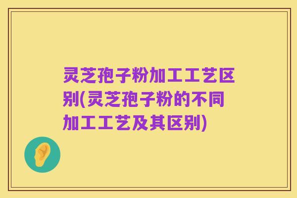 灵芝孢子粉加工工艺区别(灵芝孢子粉的不同加工工艺及其区别)