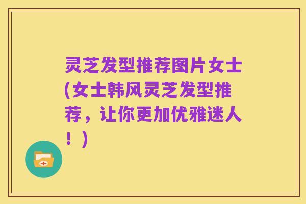 灵芝发型推荐图片女士(女士韩风灵芝发型推荐,让你更加优雅迷人!)