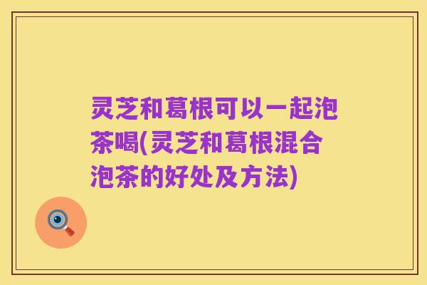 灵芝和葛根可以一起泡茶喝(灵芝和葛根混合泡茶的好处及方法)