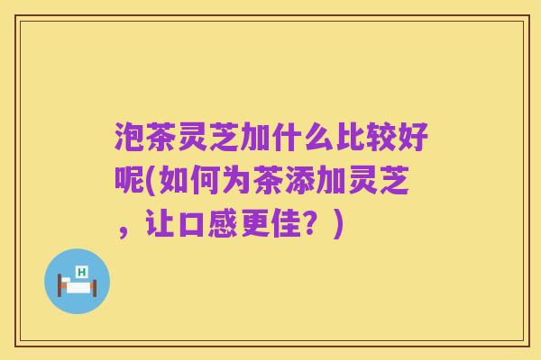 泡茶灵芝加什么比较好呢(如何为茶添加灵芝,让口感更佳?)