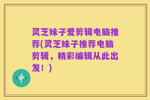 灵芝妹子爱剪辑电脑推荐(灵芝妹子推荐电脑剪辑,精彩编辑从此出发!)