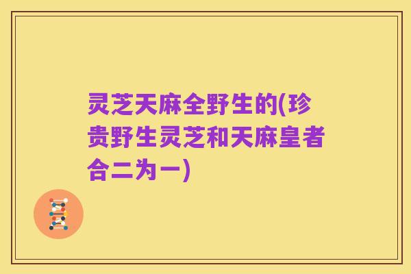 灵芝天麻全野生的(珍贵野生灵芝和天麻皇者合二为一)