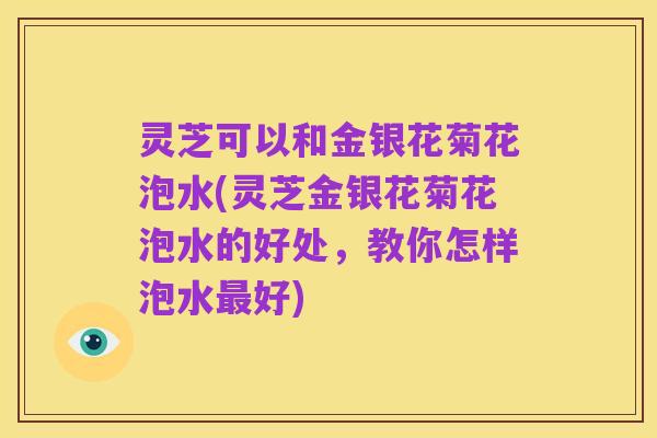 灵芝可以和金银花菊花泡水(灵芝金银花菊花泡水的好处,教你怎样泡水最好)