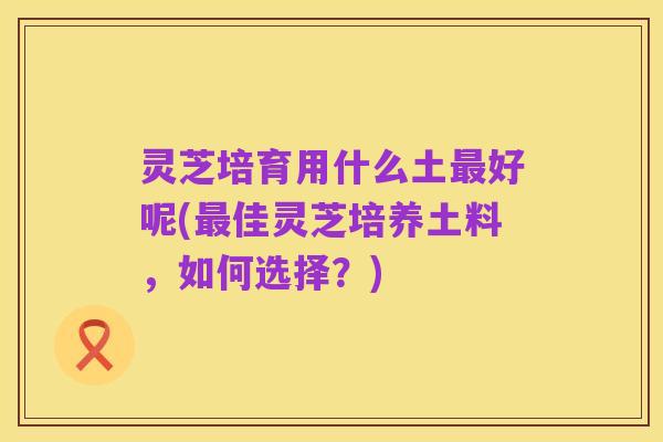 灵芝培育用什么土最好呢(最佳灵芝培养土料，如何选择？)