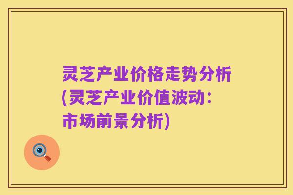 灵芝产业价格走势分析(灵芝产业价值波动:市场前景分析)