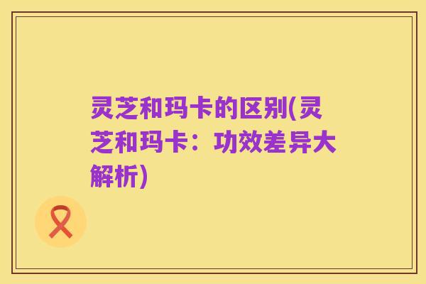 灵芝和玛卡的区别(灵芝和玛卡：功效差异大解析)