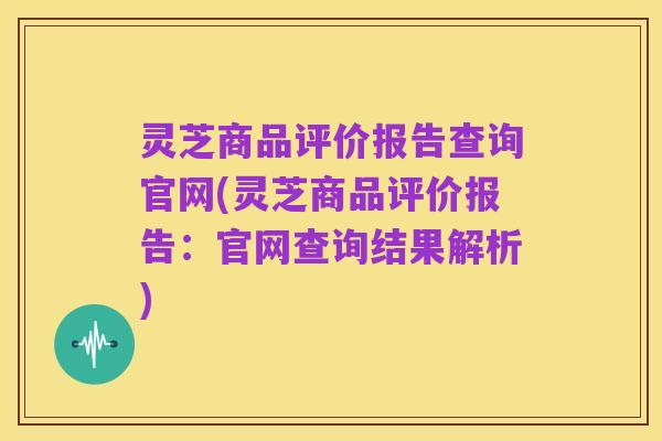 灵芝商品评价报告查询官网(灵芝商品评价报告:官网查询结果解析)