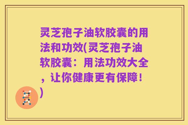 灵芝孢子油软胶囊的用法和功效(灵芝孢子油软胶囊:用法功效大全,让你健康更有保障!)